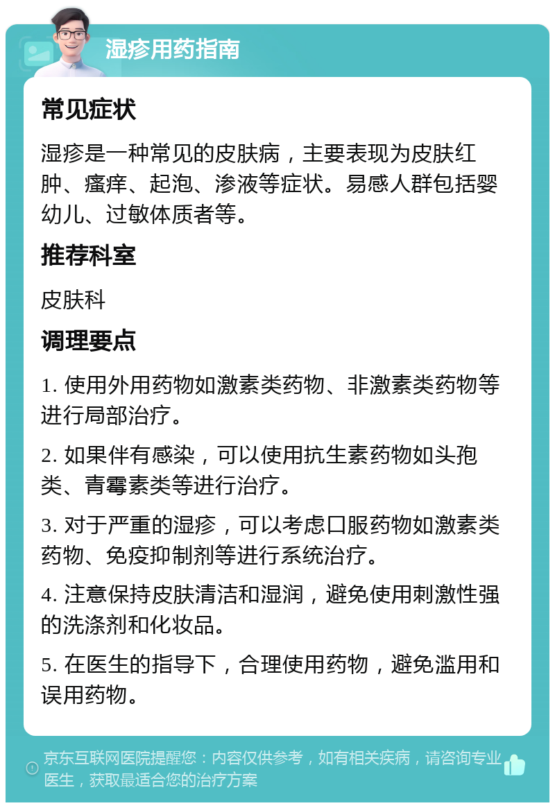 湿疹用药指南 常见症状 湿疹是一种常见的皮肤病，主要表现为皮肤红肿、瘙痒、起泡、渗液等症状。易感人群包括婴幼儿、过敏体质者等。 推荐科室 皮肤科 调理要点 1. 使用外用药物如激素类药物、非激素类药物等进行局部治疗。 2. 如果伴有感染，可以使用抗生素药物如头孢类、青霉素类等进行治疗。 3. 对于严重的湿疹，可以考虑口服药物如激素类药物、免疫抑制剂等进行系统治疗。 4. 注意保持皮肤清洁和湿润，避免使用刺激性强的洗涤剂和化妆品。 5. 在医生的指导下，合理使用药物，避免滥用和误用药物。