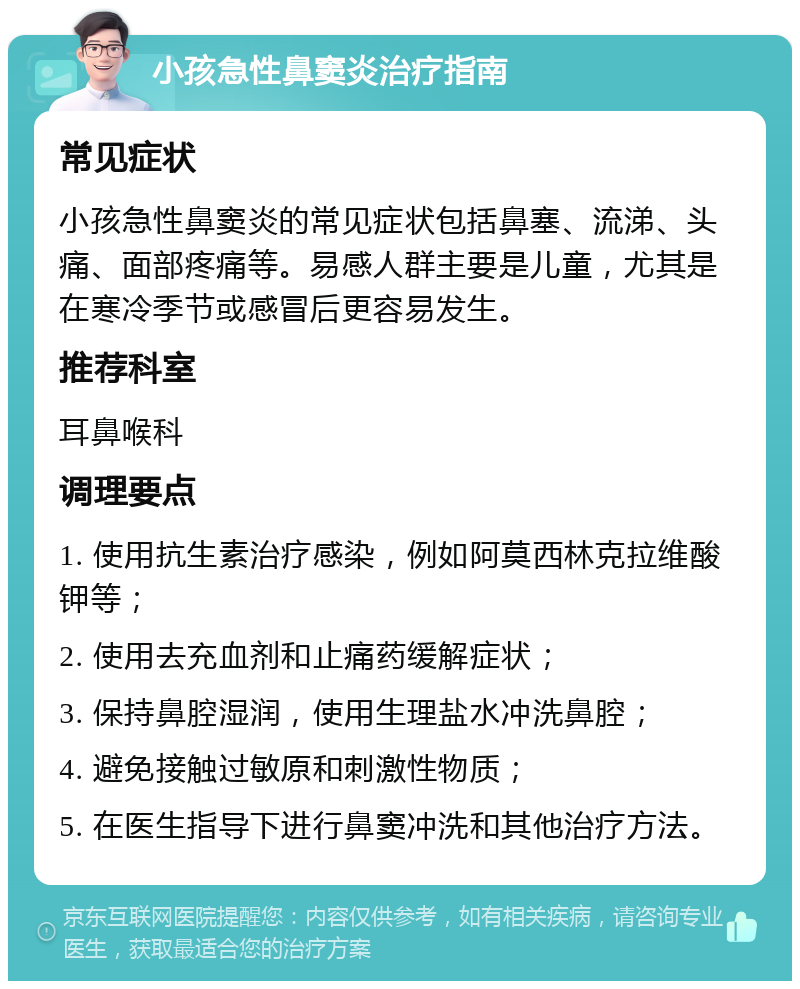 小孩急性鼻窦炎治疗指南 常见症状 小孩急性鼻窦炎的常见症状包括鼻塞、流涕、头痛、面部疼痛等。易感人群主要是儿童，尤其是在寒冷季节或感冒后更容易发生。 推荐科室 耳鼻喉科 调理要点 1. 使用抗生素治疗感染，例如阿莫西林克拉维酸钾等； 2. 使用去充血剂和止痛药缓解症状； 3. 保持鼻腔湿润，使用生理盐水冲洗鼻腔； 4. 避免接触过敏原和刺激性物质； 5. 在医生指导下进行鼻窦冲洗和其他治疗方法。