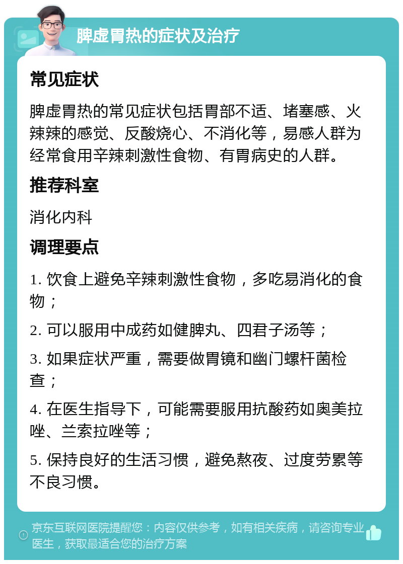 脾虚胃热的症状及治疗 常见症状 脾虚胃热的常见症状包括胃部不适、堵塞感、火辣辣的感觉、反酸烧心、不消化等，易感人群为经常食用辛辣刺激性食物、有胃病史的人群。 推荐科室 消化内科 调理要点 1. 饮食上避免辛辣刺激性食物，多吃易消化的食物； 2. 可以服用中成药如健脾丸、四君子汤等； 3. 如果症状严重，需要做胃镜和幽门螺杆菌检查； 4. 在医生指导下，可能需要服用抗酸药如奥美拉唑、兰索拉唑等； 5. 保持良好的生活习惯，避免熬夜、过度劳累等不良习惯。