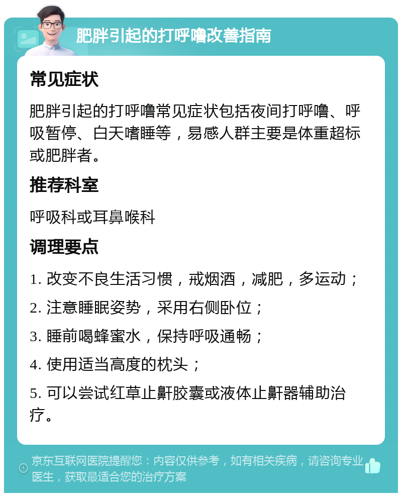 肥胖引起的打呼噜改善指南 常见症状 肥胖引起的打呼噜常见症状包括夜间打呼噜、呼吸暂停、白天嗜睡等，易感人群主要是体重超标或肥胖者。 推荐科室 呼吸科或耳鼻喉科 调理要点 1. 改变不良生活习惯，戒烟酒，减肥，多运动； 2. 注意睡眠姿势，采用右侧卧位； 3. 睡前喝蜂蜜水，保持呼吸通畅； 4. 使用适当高度的枕头； 5. 可以尝试红草止鼾胶囊或液体止鼾器辅助治疗。