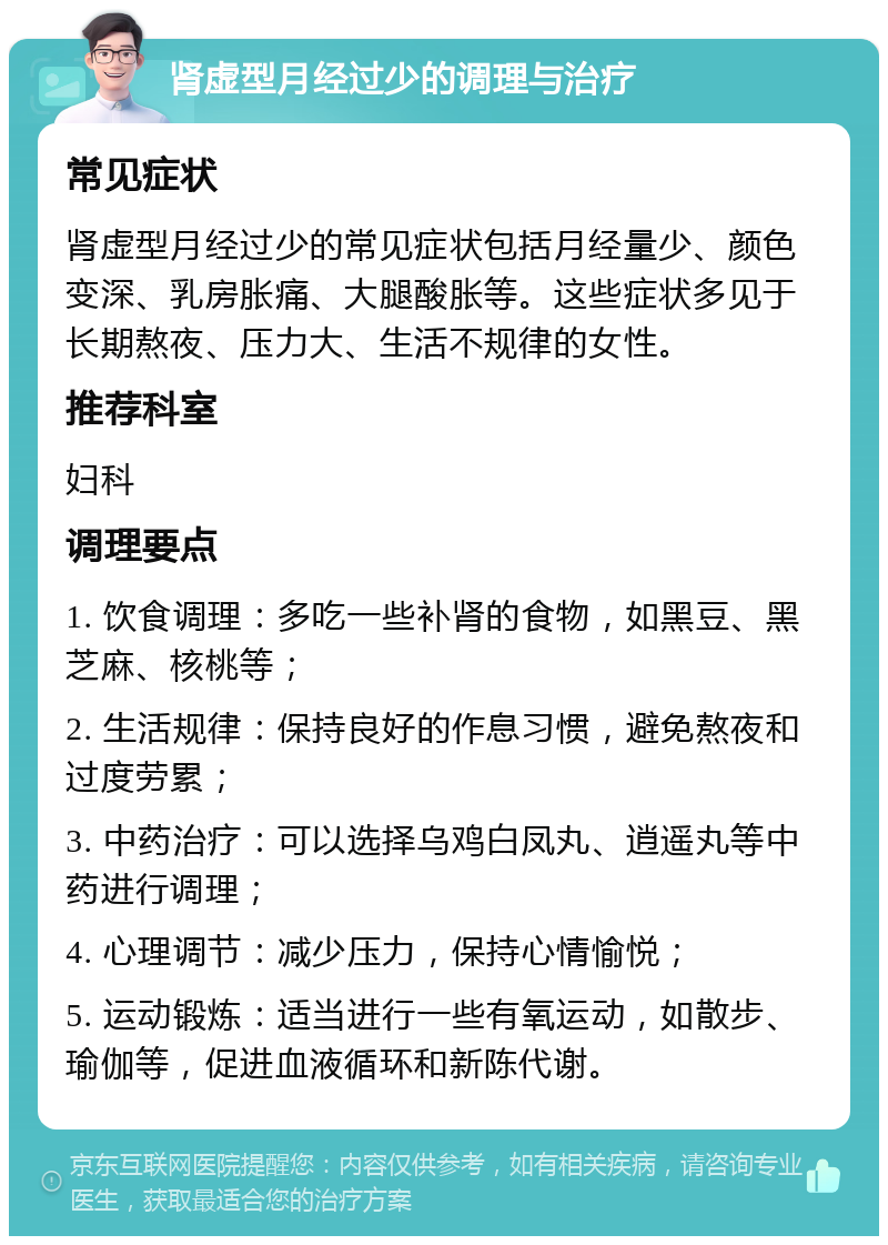 肾虚型月经过少的调理与治疗 常见症状 肾虚型月经过少的常见症状包括月经量少、颜色变深、乳房胀痛、大腿酸胀等。这些症状多见于长期熬夜、压力大、生活不规律的女性。 推荐科室 妇科 调理要点 1. 饮食调理：多吃一些补肾的食物，如黑豆、黑芝麻、核桃等； 2. 生活规律：保持良好的作息习惯，避免熬夜和过度劳累； 3. 中药治疗：可以选择乌鸡白凤丸、逍遥丸等中药进行调理； 4. 心理调节：减少压力，保持心情愉悦； 5. 运动锻炼：适当进行一些有氧运动，如散步、瑜伽等，促进血液循环和新陈代谢。