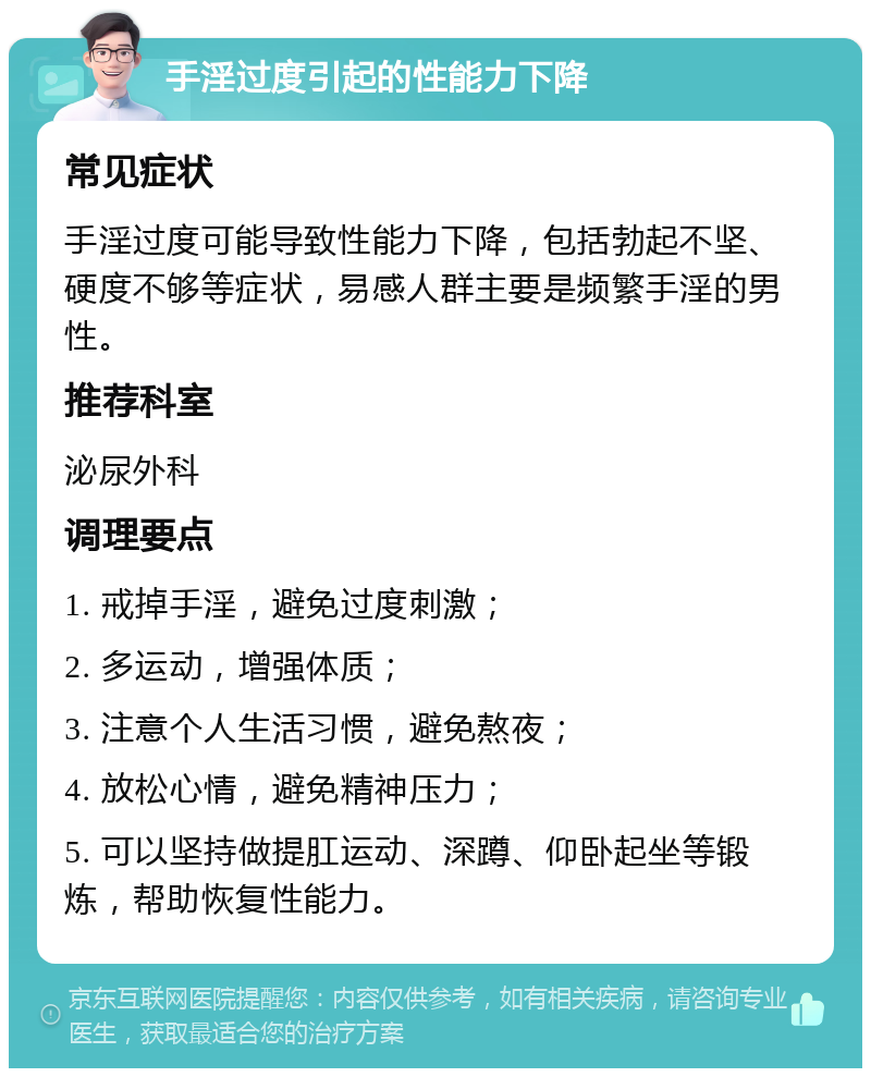 手淫过度引起的性能力下降 常见症状 手淫过度可能导致性能力下降，包括勃起不坚、硬度不够等症状，易感人群主要是频繁手淫的男性。 推荐科室 泌尿外科 调理要点 1. 戒掉手淫，避免过度刺激； 2. 多运动，增强体质； 3. 注意个人生活习惯，避免熬夜； 4. 放松心情，避免精神压力； 5. 可以坚持做提肛运动、深蹲、仰卧起坐等锻炼，帮助恢复性能力。