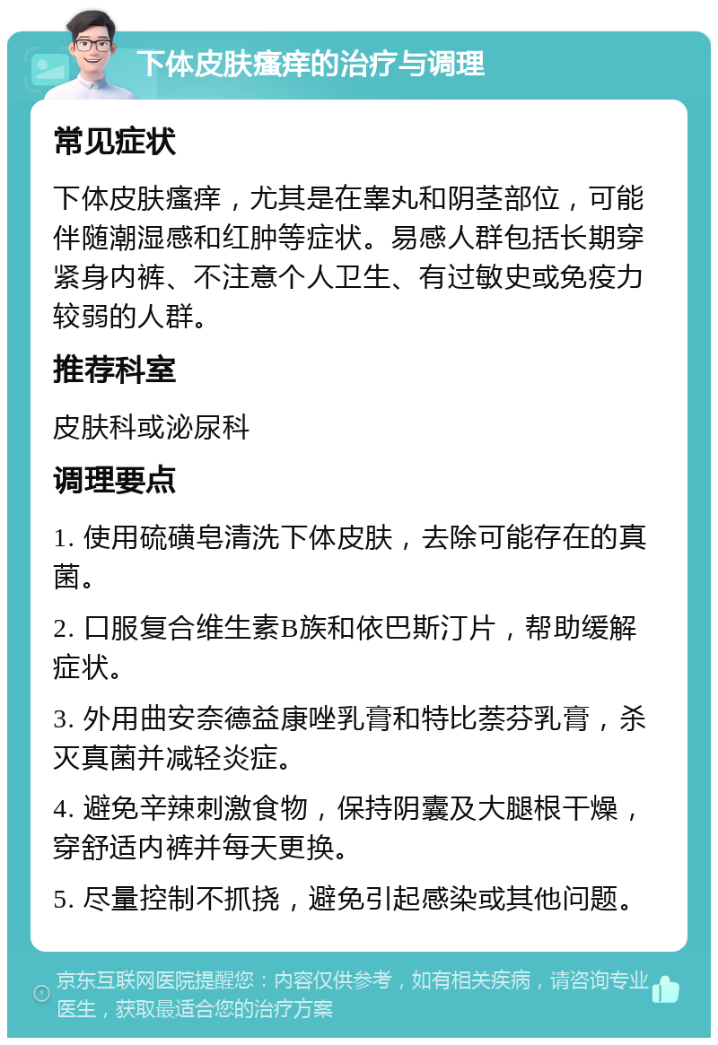 下体皮肤瘙痒的治疗与调理 常见症状 下体皮肤瘙痒，尤其是在睾丸和阴茎部位，可能伴随潮湿感和红肿等症状。易感人群包括长期穿紧身内裤、不注意个人卫生、有过敏史或免疫力较弱的人群。 推荐科室 皮肤科或泌尿科 调理要点 1. 使用硫磺皂清洗下体皮肤，去除可能存在的真菌。 2. 口服复合维生素B族和依巴斯汀片，帮助缓解症状。 3. 外用曲安奈德益康唑乳膏和特比萘芬乳膏，杀灭真菌并减轻炎症。 4. 避免辛辣刺激食物，保持阴囊及大腿根干燥，穿舒适内裤并每天更换。 5. 尽量控制不抓挠，避免引起感染或其他问题。