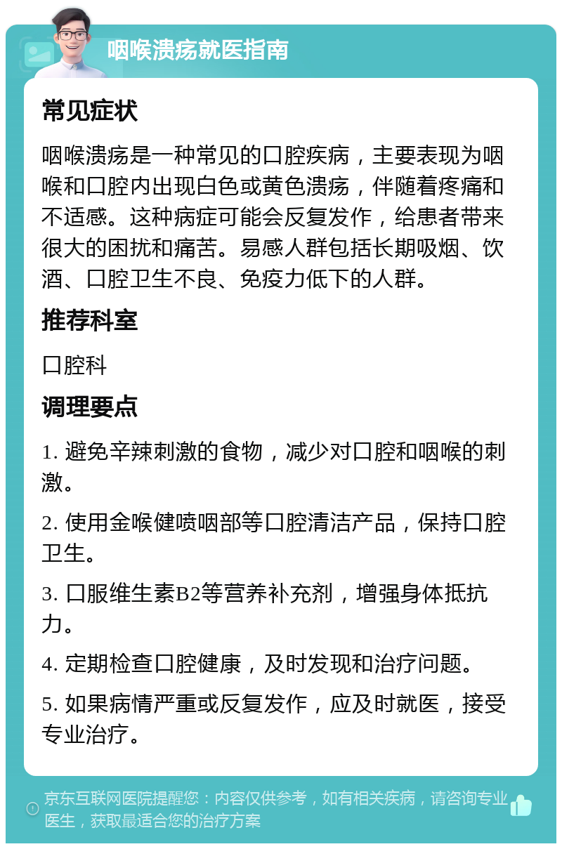 咽喉溃疡就医指南 常见症状 咽喉溃疡是一种常见的口腔疾病，主要表现为咽喉和口腔内出现白色或黄色溃疡，伴随着疼痛和不适感。这种病症可能会反复发作，给患者带来很大的困扰和痛苦。易感人群包括长期吸烟、饮酒、口腔卫生不良、免疫力低下的人群。 推荐科室 口腔科 调理要点 1. 避免辛辣刺激的食物，减少对口腔和咽喉的刺激。 2. 使用金喉健喷咽部等口腔清洁产品，保持口腔卫生。 3. 口服维生素B2等营养补充剂，增强身体抵抗力。 4. 定期检查口腔健康，及时发现和治疗问题。 5. 如果病情严重或反复发作，应及时就医，接受专业治疗。