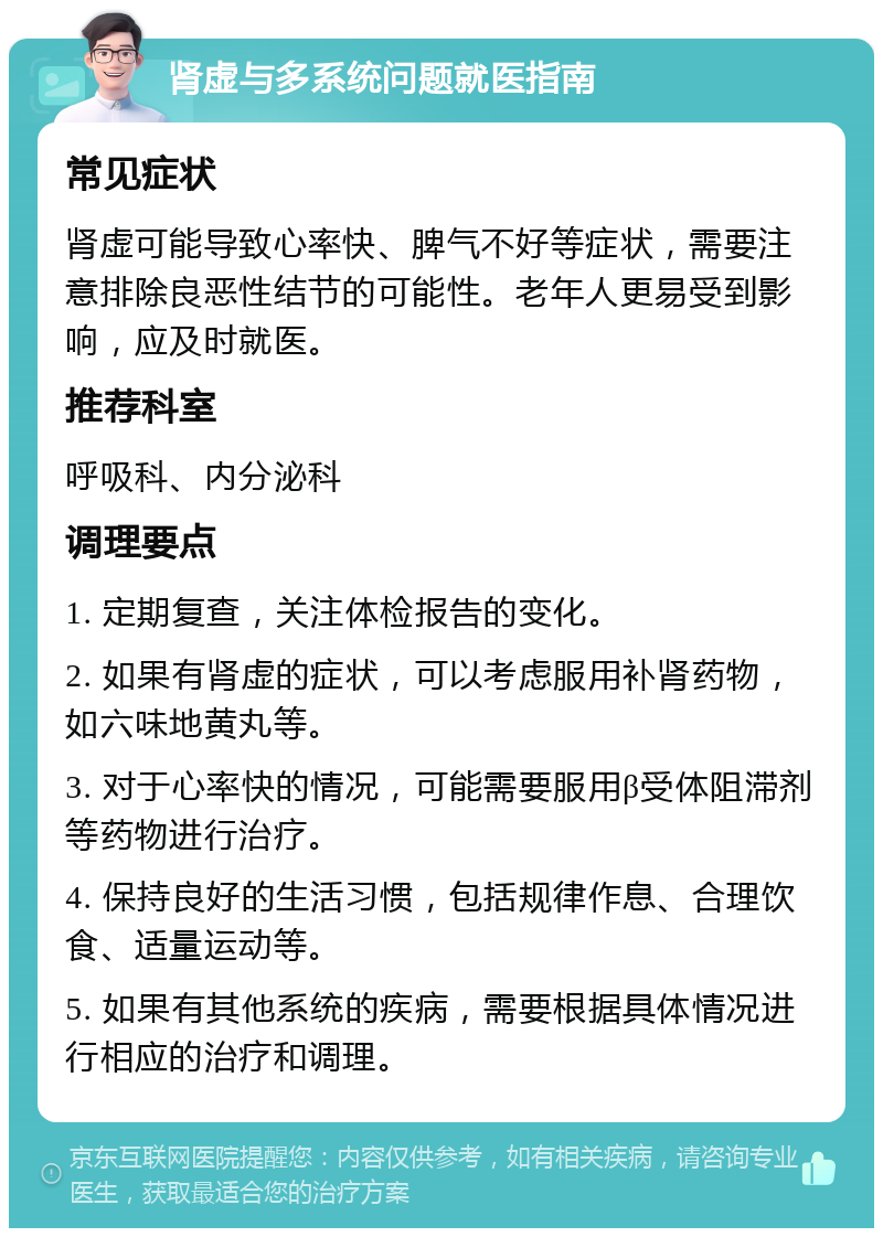 肾虚与多系统问题就医指南 常见症状 肾虚可能导致心率快、脾气不好等症状，需要注意排除良恶性结节的可能性。老年人更易受到影响，应及时就医。 推荐科室 呼吸科、内分泌科 调理要点 1. 定期复查，关注体检报告的变化。 2. 如果有肾虚的症状，可以考虑服用补肾药物，如六味地黄丸等。 3. 对于心率快的情况，可能需要服用β受体阻滞剂等药物进行治疗。 4. 保持良好的生活习惯，包括规律作息、合理饮食、适量运动等。 5. 如果有其他系统的疾病，需要根据具体情况进行相应的治疗和调理。