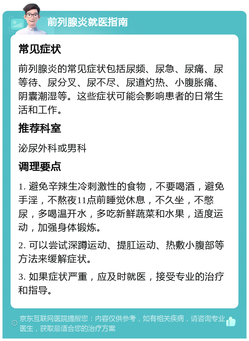 前列腺炎就医指南 常见症状 前列腺炎的常见症状包括尿频、尿急、尿痛、尿等待、尿分叉、尿不尽、尿道灼热、小腹胀痛、阴囊潮湿等。这些症状可能会影响患者的日常生活和工作。 推荐科室 泌尿外科或男科 调理要点 1. 避免辛辣生冷刺激性的食物，不要喝酒，避免手淫，不熬夜11点前睡觉休息，不久坐，不憋尿，多喝温开水，多吃新鲜蔬菜和水果，适度运动，加强身体锻炼。 2. 可以尝试深蹲运动、提肛运动、热敷小腹部等方法来缓解症状。 3. 如果症状严重，应及时就医，接受专业的治疗和指导。