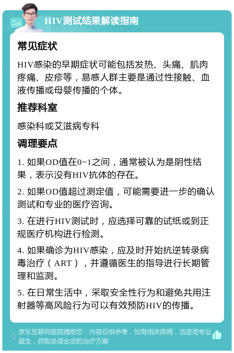 HIV测试结果解读指南 常见症状 HIV感染的早期症状可能包括发热、头痛、肌肉疼痛、皮疹等，易感人群主要是通过性接触、血液传播或母婴传播的个体。 推荐科室 感染科或艾滋病专科 调理要点 1. 如果OD值在0~1之间，通常被认为是阴性结果，表示没有HIV抗体的存在。 2. 如果OD值超过测定值，可能需要进一步的确认测试和专业的医疗咨询。 3. 在进行HIV测试时，应选择可靠的试纸或到正规医疗机构进行检测。 4. 如果确诊为HIV感染，应及时开始抗逆转录病毒治疗（ART），并遵循医生的指导进行长期管理和监测。 5. 在日常生活中，采取安全性行为和避免共用注射器等高风险行为可以有效预防HIV的传播。