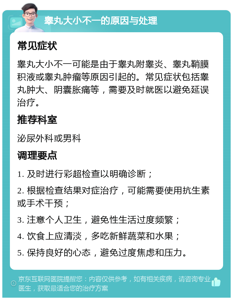 睾丸大小不一的原因与处理 常见症状 睾丸大小不一可能是由于睾丸附睾炎、睾丸鞘膜积液或睾丸肿瘤等原因引起的。常见症状包括睾丸肿大、阴囊胀痛等，需要及时就医以避免延误治疗。 推荐科室 泌尿外科或男科 调理要点 1. 及时进行彩超检查以明确诊断； 2. 根据检查结果对症治疗，可能需要使用抗生素或手术干预； 3. 注意个人卫生，避免性生活过度频繁； 4. 饮食上应清淡，多吃新鲜蔬菜和水果； 5. 保持良好的心态，避免过度焦虑和压力。