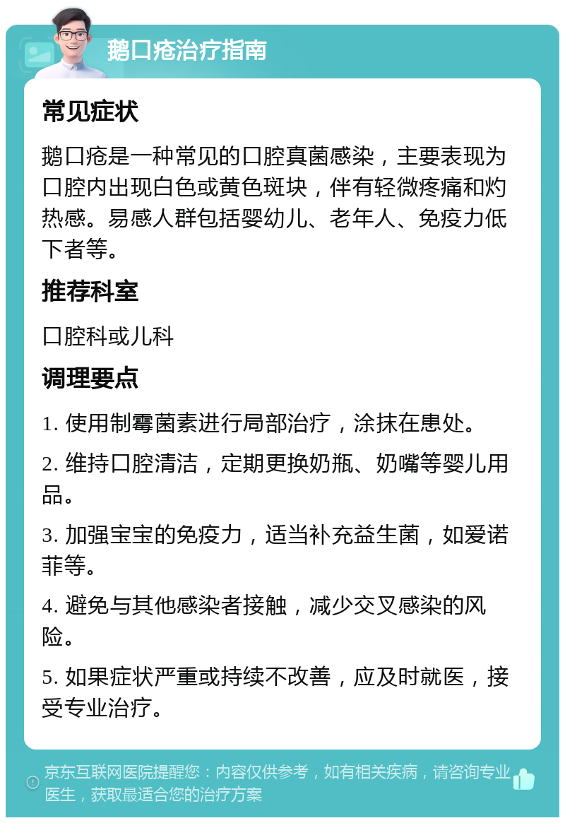 鹅口疮治疗指南 常见症状 鹅口疮是一种常见的口腔真菌感染，主要表现为口腔内出现白色或黄色斑块，伴有轻微疼痛和灼热感。易感人群包括婴幼儿、老年人、免疫力低下者等。 推荐科室 口腔科或儿科 调理要点 1. 使用制霉菌素进行局部治疗，涂抹在患处。 2. 维持口腔清洁，定期更换奶瓶、奶嘴等婴儿用品。 3. 加强宝宝的免疫力，适当补充益生菌，如爱诺菲等。 4. 避免与其他感染者接触，减少交叉感染的风险。 5. 如果症状严重或持续不改善，应及时就医，接受专业治疗。