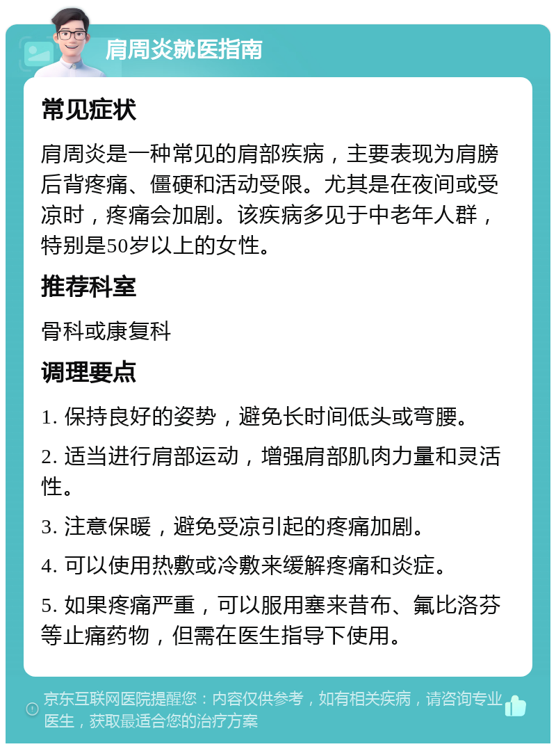 肩周炎就医指南 常见症状 肩周炎是一种常见的肩部疾病，主要表现为肩膀后背疼痛、僵硬和活动受限。尤其是在夜间或受凉时，疼痛会加剧。该疾病多见于中老年人群，特别是50岁以上的女性。 推荐科室 骨科或康复科 调理要点 1. 保持良好的姿势，避免长时间低头或弯腰。 2. 适当进行肩部运动，增强肩部肌肉力量和灵活性。 3. 注意保暖，避免受凉引起的疼痛加剧。 4. 可以使用热敷或冷敷来缓解疼痛和炎症。 5. 如果疼痛严重，可以服用塞来昔布、氟比洛芬等止痛药物，但需在医生指导下使用。