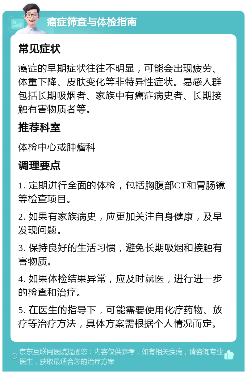 癌症筛查与体检指南 常见症状 癌症的早期症状往往不明显，可能会出现疲劳、体重下降、皮肤变化等非特异性症状。易感人群包括长期吸烟者、家族中有癌症病史者、长期接触有害物质者等。 推荐科室 体检中心或肿瘤科 调理要点 1. 定期进行全面的体检，包括胸腹部CT和胃肠镜等检查项目。 2. 如果有家族病史，应更加关注自身健康，及早发现问题。 3. 保持良好的生活习惯，避免长期吸烟和接触有害物质。 4. 如果体检结果异常，应及时就医，进行进一步的检查和治疗。 5. 在医生的指导下，可能需要使用化疗药物、放疗等治疗方法，具体方案需根据个人情况而定。