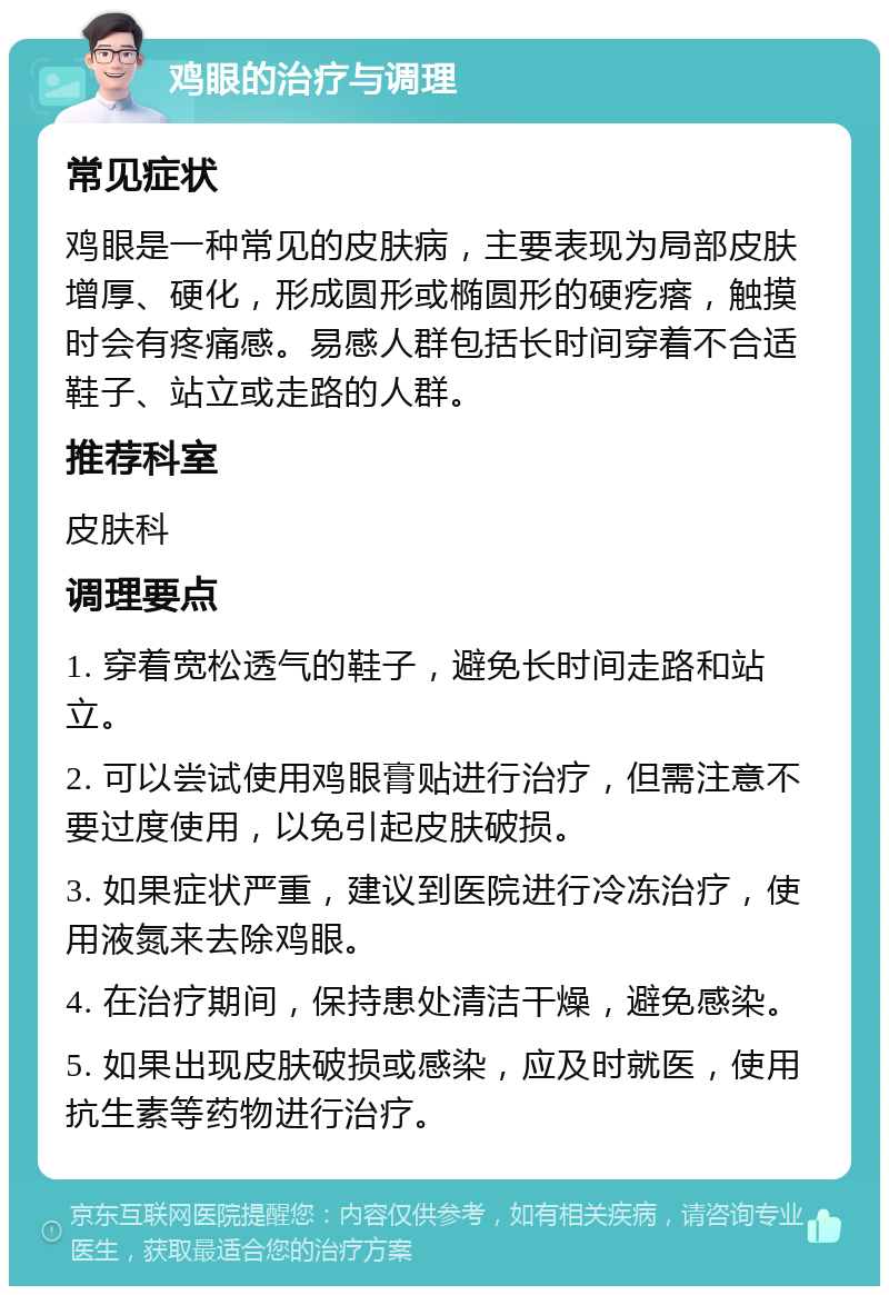 鸡眼的治疗与调理 常见症状 鸡眼是一种常见的皮肤病，主要表现为局部皮肤增厚、硬化，形成圆形或椭圆形的硬疙瘩，触摸时会有疼痛感。易感人群包括长时间穿着不合适鞋子、站立或走路的人群。 推荐科室 皮肤科 调理要点 1. 穿着宽松透气的鞋子，避免长时间走路和站立。 2. 可以尝试使用鸡眼膏贴进行治疗，但需注意不要过度使用，以免引起皮肤破损。 3. 如果症状严重，建议到医院进行冷冻治疗，使用液氮来去除鸡眼。 4. 在治疗期间，保持患处清洁干燥，避免感染。 5. 如果出现皮肤破损或感染，应及时就医，使用抗生素等药物进行治疗。