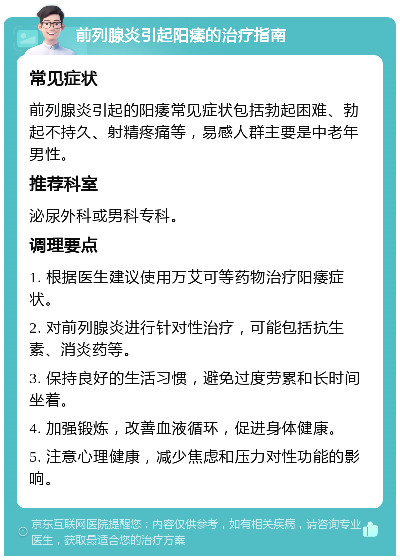 前列腺炎引起阳痿的治疗指南 常见症状 前列腺炎引起的阳痿常见症状包括勃起困难、勃起不持久、射精疼痛等，易感人群主要是中老年男性。 推荐科室 泌尿外科或男科专科。 调理要点 1. 根据医生建议使用万艾可等药物治疗阳痿症状。 2. 对前列腺炎进行针对性治疗，可能包括抗生素、消炎药等。 3. 保持良好的生活习惯，避免过度劳累和长时间坐着。 4. 加强锻炼，改善血液循环，促进身体健康。 5. 注意心理健康，减少焦虑和压力对性功能的影响。