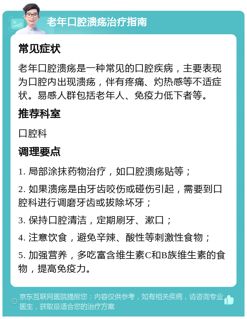 老年口腔溃疡治疗指南 常见症状 老年口腔溃疡是一种常见的口腔疾病，主要表现为口腔内出现溃疡，伴有疼痛、灼热感等不适症状。易感人群包括老年人、免疫力低下者等。 推荐科室 口腔科 调理要点 1. 局部涂抹药物治疗，如口腔溃疡贴等； 2. 如果溃疡是由牙齿咬伤或碰伤引起，需要到口腔科进行调磨牙齿或拔除坏牙； 3. 保持口腔清洁，定期刷牙、漱口； 4. 注意饮食，避免辛辣、酸性等刺激性食物； 5. 加强营养，多吃富含维生素C和B族维生素的食物，提高免疫力。