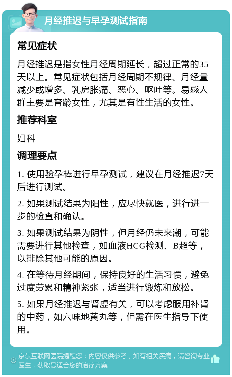 月经推迟与早孕测试指南 常见症状 月经推迟是指女性月经周期延长，超过正常的35天以上。常见症状包括月经周期不规律、月经量减少或增多、乳房胀痛、恶心、呕吐等。易感人群主要是育龄女性，尤其是有性生活的女性。 推荐科室 妇科 调理要点 1. 使用验孕棒进行早孕测试，建议在月经推迟7天后进行测试。 2. 如果测试结果为阳性，应尽快就医，进行进一步的检查和确认。 3. 如果测试结果为阴性，但月经仍未来潮，可能需要进行其他检查，如血液HCG检测、B超等，以排除其他可能的原因。 4. 在等待月经期间，保持良好的生活习惯，避免过度劳累和精神紧张，适当进行锻炼和放松。 5. 如果月经推迟与肾虚有关，可以考虑服用补肾的中药，如六味地黄丸等，但需在医生指导下使用。