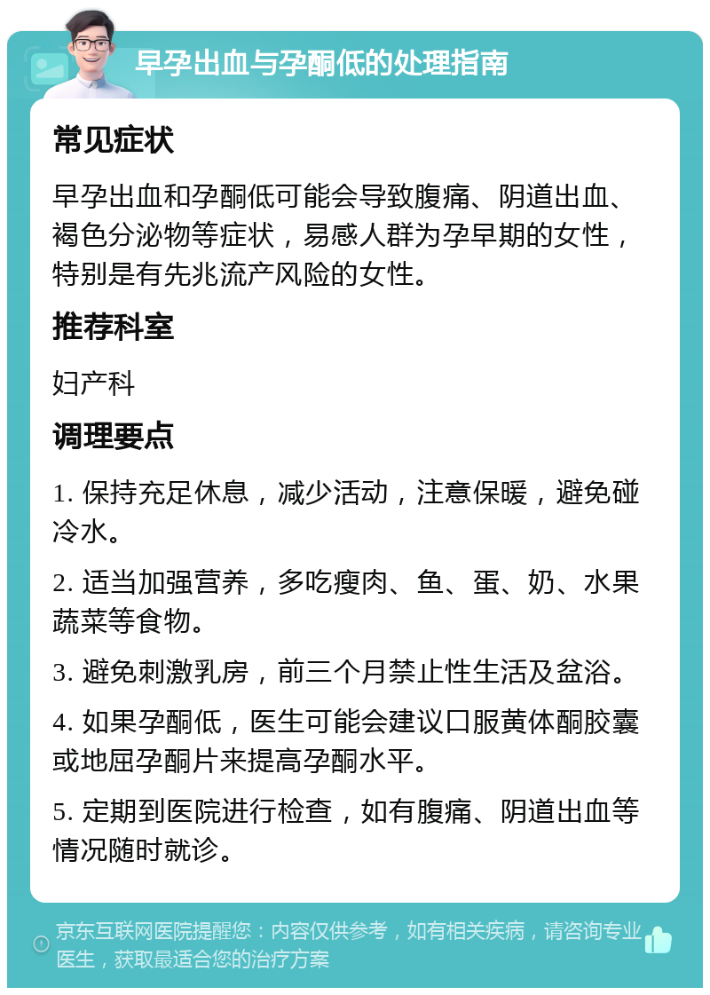 早孕出血与孕酮低的处理指南 常见症状 早孕出血和孕酮低可能会导致腹痛、阴道出血、褐色分泌物等症状，易感人群为孕早期的女性，特别是有先兆流产风险的女性。 推荐科室 妇产科 调理要点 1. 保持充足休息，减少活动，注意保暖，避免碰冷水。 2. 适当加强营养，多吃瘦肉、鱼、蛋、奶、水果蔬菜等食物。 3. 避免刺激乳房，前三个月禁止性生活及盆浴。 4. 如果孕酮低，医生可能会建议口服黄体酮胶囊或地屈孕酮片来提高孕酮水平。 5. 定期到医院进行检查，如有腹痛、阴道出血等情况随时就诊。