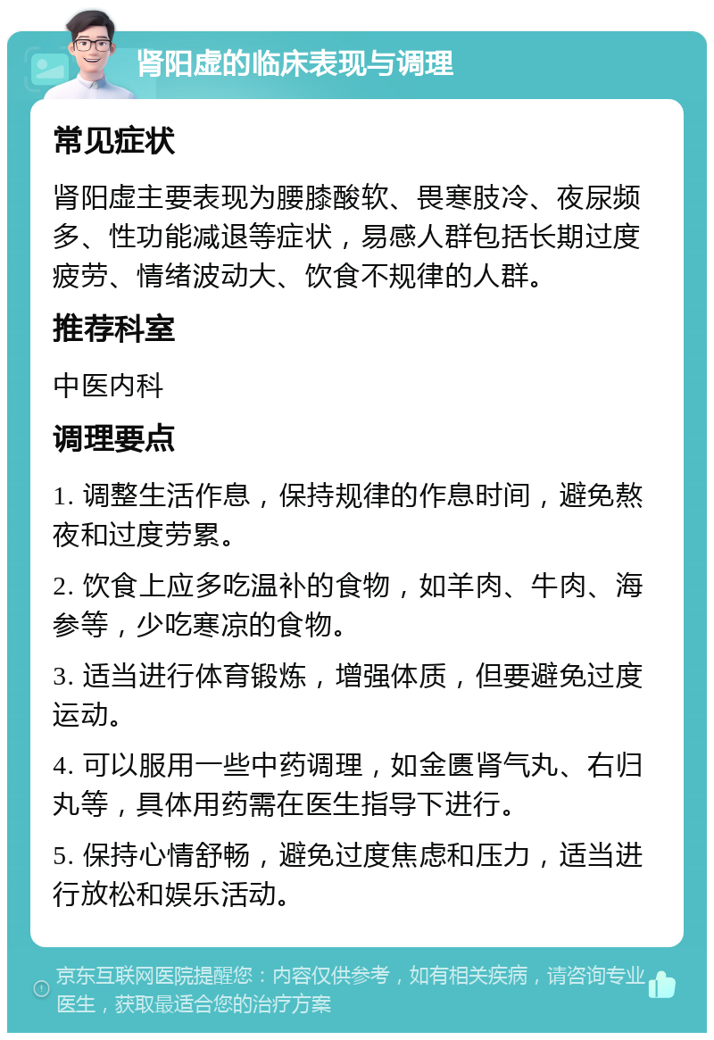 肾阳虚的临床表现与调理 常见症状 肾阳虚主要表现为腰膝酸软、畏寒肢冷、夜尿频多、性功能减退等症状，易感人群包括长期过度疲劳、情绪波动大、饮食不规律的人群。 推荐科室 中医内科 调理要点 1. 调整生活作息，保持规律的作息时间，避免熬夜和过度劳累。 2. 饮食上应多吃温补的食物，如羊肉、牛肉、海参等，少吃寒凉的食物。 3. 适当进行体育锻炼，增强体质，但要避免过度运动。 4. 可以服用一些中药调理，如金匮肾气丸、右归丸等，具体用药需在医生指导下进行。 5. 保持心情舒畅，避免过度焦虑和压力，适当进行放松和娱乐活动。