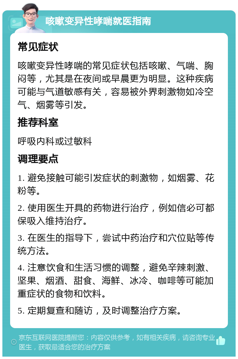 咳嗽变异性哮喘就医指南 常见症状 咳嗽变异性哮喘的常见症状包括咳嗽、气喘、胸闷等，尤其是在夜间或早晨更为明显。这种疾病可能与气道敏感有关，容易被外界刺激物如冷空气、烟雾等引发。 推荐科室 呼吸内科或过敏科 调理要点 1. 避免接触可能引发症状的刺激物，如烟雾、花粉等。 2. 使用医生开具的药物进行治疗，例如信必可都保吸入维持治疗。 3. 在医生的指导下，尝试中药治疗和穴位贴等传统方法。 4. 注意饮食和生活习惯的调整，避免辛辣刺激、坚果、烟酒、甜食、海鲜、冰冷、咖啡等可能加重症状的食物和饮料。 5. 定期复查和随访，及时调整治疗方案。