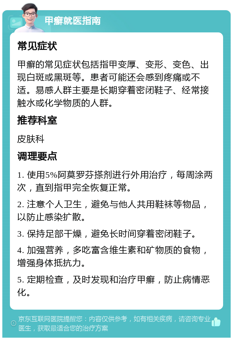 甲癣就医指南 常见症状 甲癣的常见症状包括指甲变厚、变形、变色、出现白斑或黑斑等。患者可能还会感到疼痛或不适。易感人群主要是长期穿着密闭鞋子、经常接触水或化学物质的人群。 推荐科室 皮肤科 调理要点 1. 使用5%阿莫罗芬搽剂进行外用治疗，每周涂两次，直到指甲完全恢复正常。 2. 注意个人卫生，避免与他人共用鞋袜等物品，以防止感染扩散。 3. 保持足部干燥，避免长时间穿着密闭鞋子。 4. 加强营养，多吃富含维生素和矿物质的食物，增强身体抵抗力。 5. 定期检查，及时发现和治疗甲癣，防止病情恶化。