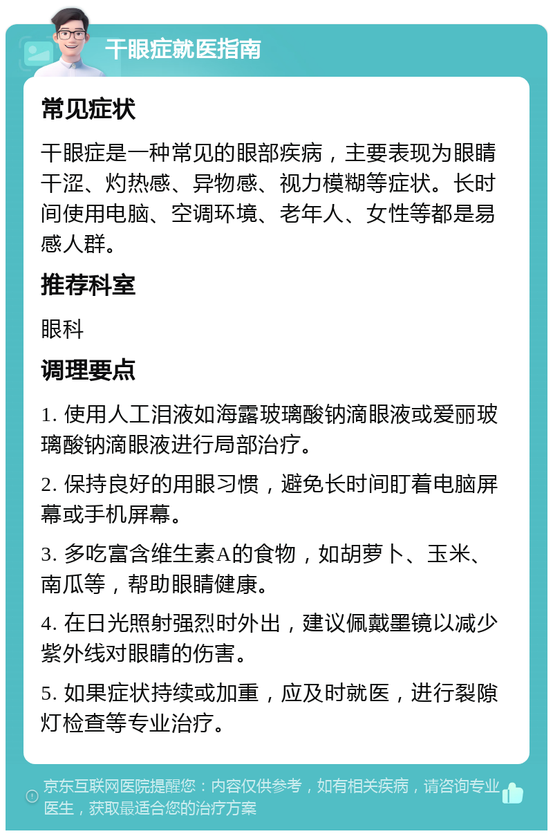 干眼症就医指南 常见症状 干眼症是一种常见的眼部疾病，主要表现为眼睛干涩、灼热感、异物感、视力模糊等症状。长时间使用电脑、空调环境、老年人、女性等都是易感人群。 推荐科室 眼科 调理要点 1. 使用人工泪液如海露玻璃酸钠滴眼液或爱丽玻璃酸钠滴眼液进行局部治疗。 2. 保持良好的用眼习惯，避免长时间盯着电脑屏幕或手机屏幕。 3. 多吃富含维生素A的食物，如胡萝卜、玉米、南瓜等，帮助眼睛健康。 4. 在日光照射强烈时外出，建议佩戴墨镜以减少紫外线对眼睛的伤害。 5. 如果症状持续或加重，应及时就医，进行裂隙灯检查等专业治疗。