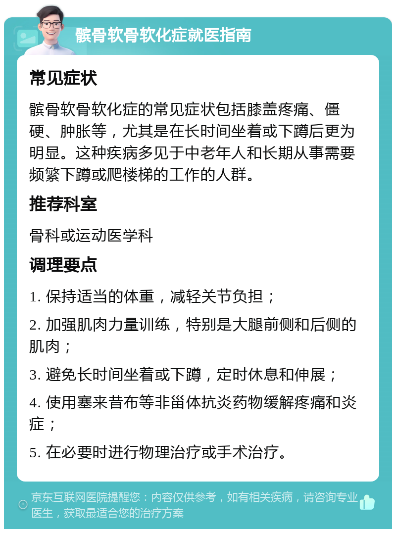 髌骨软骨软化症就医指南 常见症状 髌骨软骨软化症的常见症状包括膝盖疼痛、僵硬、肿胀等，尤其是在长时间坐着或下蹲后更为明显。这种疾病多见于中老年人和长期从事需要频繁下蹲或爬楼梯的工作的人群。 推荐科室 骨科或运动医学科 调理要点 1. 保持适当的体重，减轻关节负担； 2. 加强肌肉力量训练，特别是大腿前侧和后侧的肌肉； 3. 避免长时间坐着或下蹲，定时休息和伸展； 4. 使用塞来昔布等非甾体抗炎药物缓解疼痛和炎症； 5. 在必要时进行物理治疗或手术治疗。