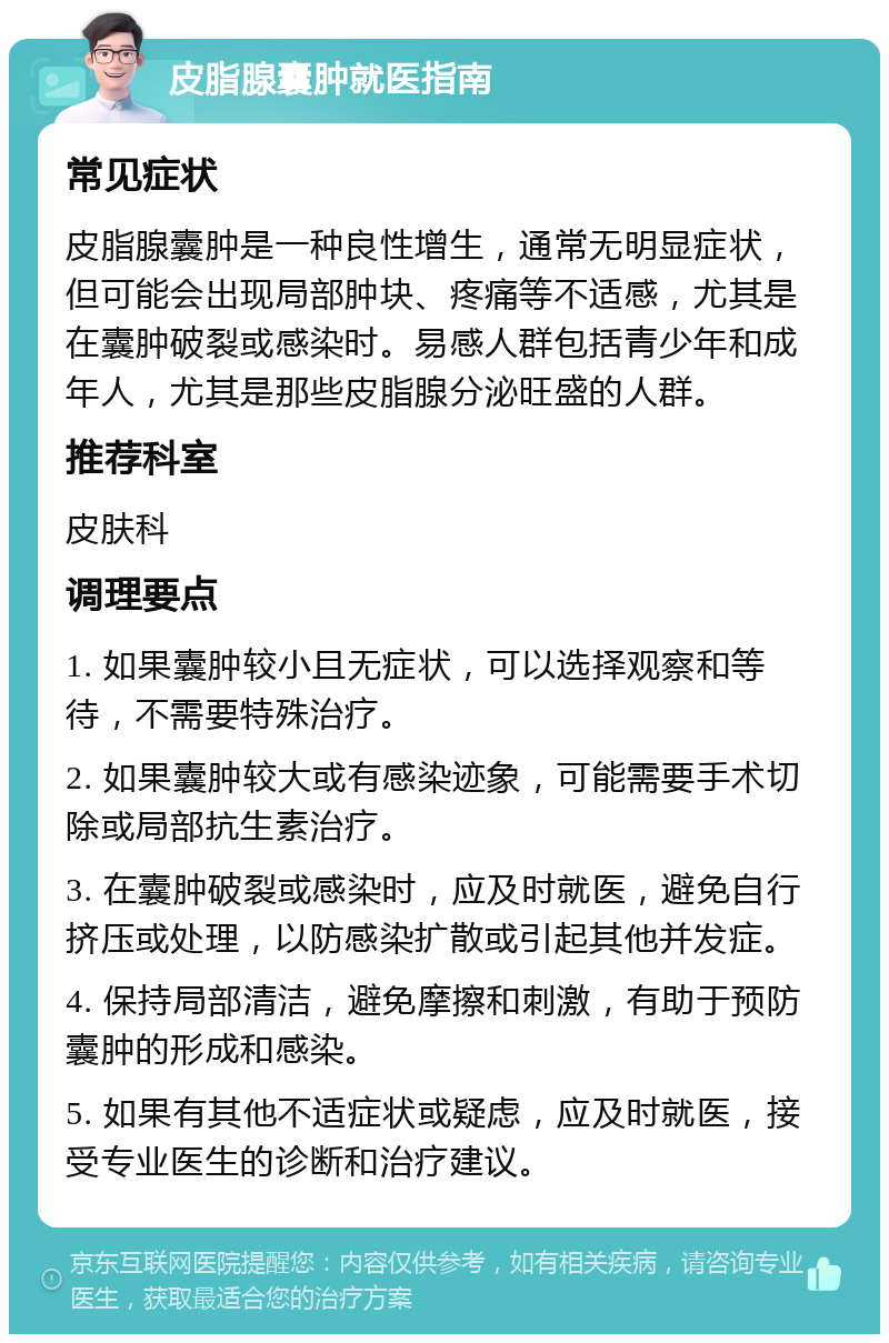 皮脂腺囊肿就医指南 常见症状 皮脂腺囊肿是一种良性增生，通常无明显症状，但可能会出现局部肿块、疼痛等不适感，尤其是在囊肿破裂或感染时。易感人群包括青少年和成年人，尤其是那些皮脂腺分泌旺盛的人群。 推荐科室 皮肤科 调理要点 1. 如果囊肿较小且无症状，可以选择观察和等待，不需要特殊治疗。 2. 如果囊肿较大或有感染迹象，可能需要手术切除或局部抗生素治疗。 3. 在囊肿破裂或感染时，应及时就医，避免自行挤压或处理，以防感染扩散或引起其他并发症。 4. 保持局部清洁，避免摩擦和刺激，有助于预防囊肿的形成和感染。 5. 如果有其他不适症状或疑虑，应及时就医，接受专业医生的诊断和治疗建议。