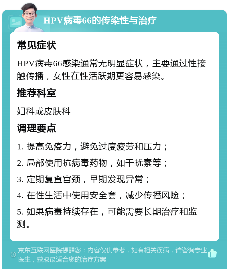 HPV病毒66的传染性与治疗 常见症状 HPV病毒66感染通常无明显症状，主要通过性接触传播，女性在性活跃期更容易感染。 推荐科室 妇科或皮肤科 调理要点 1. 提高免疫力，避免过度疲劳和压力； 2. 局部使用抗病毒药物，如干扰素等； 3. 定期复查宫颈，早期发现异常； 4. 在性生活中使用安全套，减少传播风险； 5. 如果病毒持续存在，可能需要长期治疗和监测。