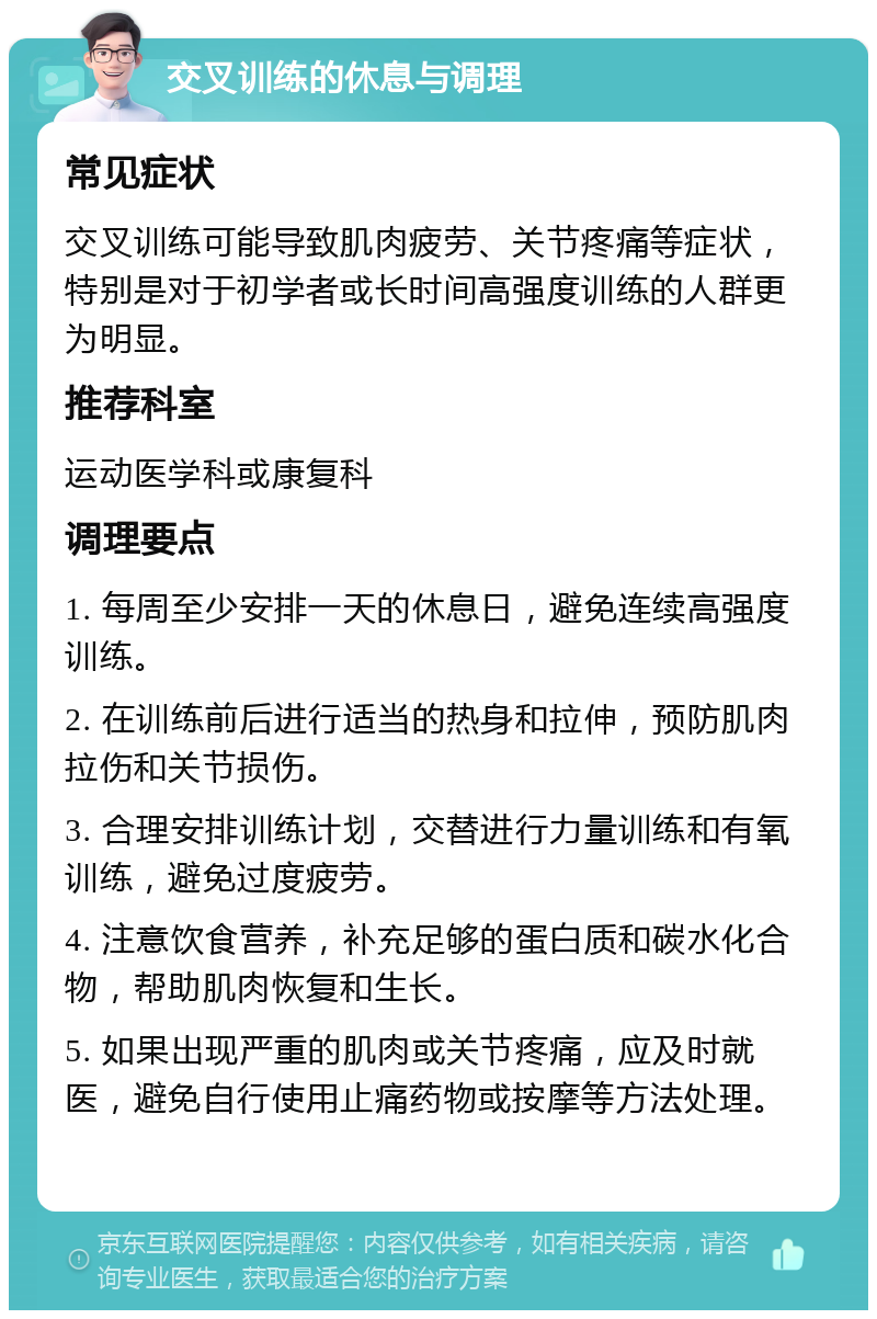 交叉训练的休息与调理 常见症状 交叉训练可能导致肌肉疲劳、关节疼痛等症状，特别是对于初学者或长时间高强度训练的人群更为明显。 推荐科室 运动医学科或康复科 调理要点 1. 每周至少安排一天的休息日，避免连续高强度训练。 2. 在训练前后进行适当的热身和拉伸，预防肌肉拉伤和关节损伤。 3. 合理安排训练计划，交替进行力量训练和有氧训练，避免过度疲劳。 4. 注意饮食营养，补充足够的蛋白质和碳水化合物，帮助肌肉恢复和生长。 5. 如果出现严重的肌肉或关节疼痛，应及时就医，避免自行使用止痛药物或按摩等方法处理。