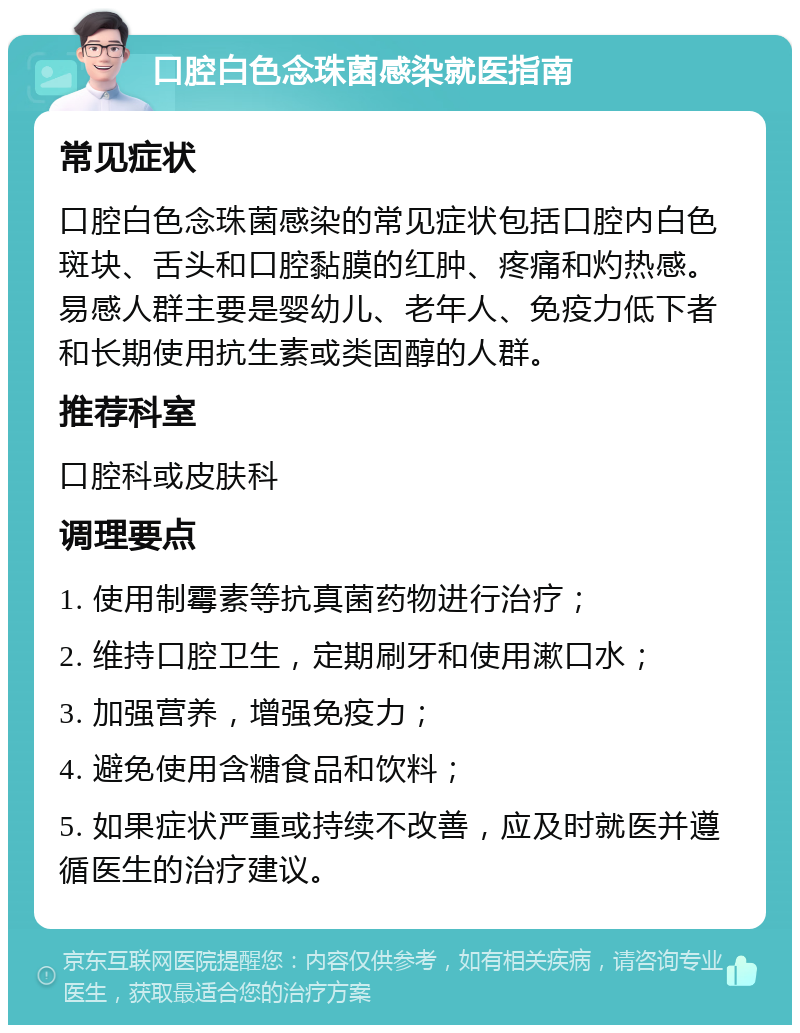 口腔白色念珠菌感染就医指南 常见症状 口腔白色念珠菌感染的常见症状包括口腔内白色斑块、舌头和口腔黏膜的红肿、疼痛和灼热感。易感人群主要是婴幼儿、老年人、免疫力低下者和长期使用抗生素或类固醇的人群。 推荐科室 口腔科或皮肤科 调理要点 1. 使用制霉素等抗真菌药物进行治疗； 2. 维持口腔卫生，定期刷牙和使用漱口水； 3. 加强营养，增强免疫力； 4. 避免使用含糖食品和饮料； 5. 如果症状严重或持续不改善，应及时就医并遵循医生的治疗建议。