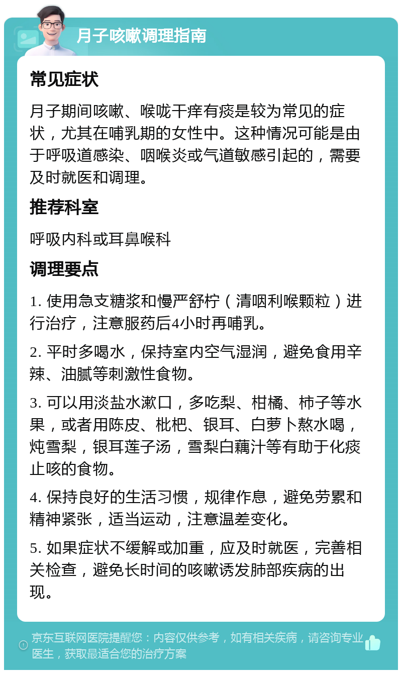 月子咳嗽调理指南 常见症状 月子期间咳嗽、喉咙干痒有痰是较为常见的症状，尤其在哺乳期的女性中。这种情况可能是由于呼吸道感染、咽喉炎或气道敏感引起的，需要及时就医和调理。 推荐科室 呼吸内科或耳鼻喉科 调理要点 1. 使用急支糖浆和慢严舒柠（清咽利喉颗粒）进行治疗，注意服药后4小时再哺乳。 2. 平时多喝水，保持室内空气湿润，避免食用辛辣、油腻等刺激性食物。 3. 可以用淡盐水漱口，多吃梨、柑橘、柿子等水果，或者用陈皮、枇杷、银耳、白萝卜熬水喝，炖雪梨，银耳莲子汤，雪梨白藕汁等有助于化痰止咳的食物。 4. 保持良好的生活习惯，规律作息，避免劳累和精神紧张，适当运动，注意温差变化。 5. 如果症状不缓解或加重，应及时就医，完善相关检查，避免长时间的咳嗽诱发肺部疾病的出现。