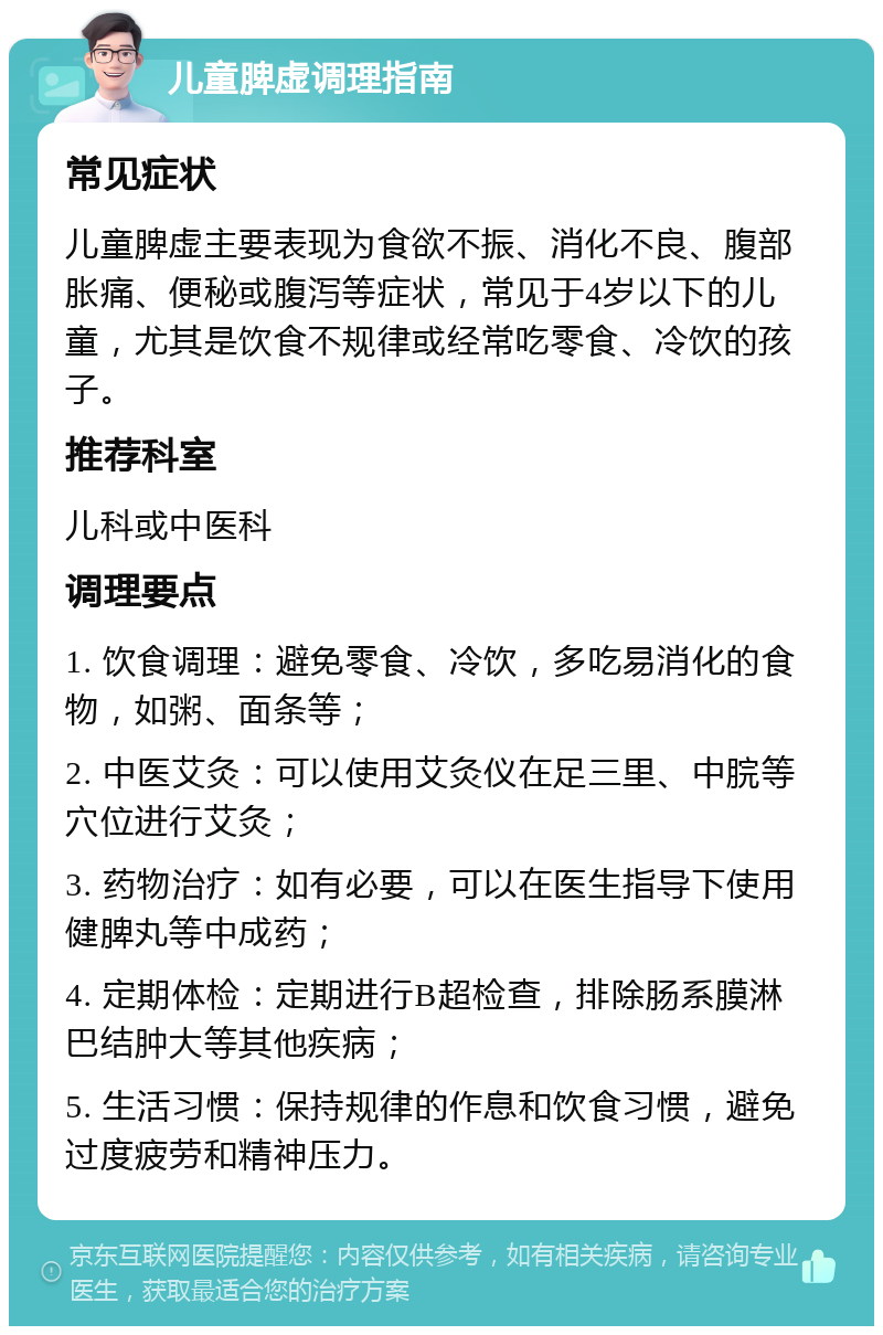 儿童脾虚调理指南 常见症状 儿童脾虚主要表现为食欲不振、消化不良、腹部胀痛、便秘或腹泻等症状，常见于4岁以下的儿童，尤其是饮食不规律或经常吃零食、冷饮的孩子。 推荐科室 儿科或中医科 调理要点 1. 饮食调理：避免零食、冷饮，多吃易消化的食物，如粥、面条等； 2. 中医艾灸：可以使用艾灸仪在足三里、中脘等穴位进行艾灸； 3. 药物治疗：如有必要，可以在医生指导下使用健脾丸等中成药； 4. 定期体检：定期进行B超检查，排除肠系膜淋巴结肿大等其他疾病； 5. 生活习惯：保持规律的作息和饮食习惯，避免过度疲劳和精神压力。