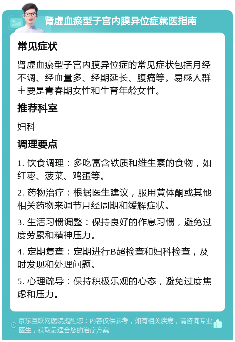 肾虚血瘀型子宫内膜异位症就医指南 常见症状 肾虚血瘀型子宫内膜异位症的常见症状包括月经不调、经血量多、经期延长、腹痛等。易感人群主要是青春期女性和生育年龄女性。 推荐科室 妇科 调理要点 1. 饮食调理：多吃富含铁质和维生素的食物，如红枣、菠菜、鸡蛋等。 2. 药物治疗：根据医生建议，服用黄体酮或其他相关药物来调节月经周期和缓解症状。 3. 生活习惯调整：保持良好的作息习惯，避免过度劳累和精神压力。 4. 定期复查：定期进行B超检查和妇科检查，及时发现和处理问题。 5. 心理疏导：保持积极乐观的心态，避免过度焦虑和压力。