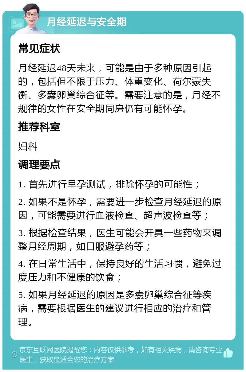 月经延迟与安全期 常见症状 月经延迟48天未来，可能是由于多种原因引起的，包括但不限于压力、体重变化、荷尔蒙失衡、多囊卵巢综合征等。需要注意的是，月经不规律的女性在安全期同房仍有可能怀孕。 推荐科室 妇科 调理要点 1. 首先进行早孕测试，排除怀孕的可能性； 2. 如果不是怀孕，需要进一步检查月经延迟的原因，可能需要进行血液检查、超声波检查等； 3. 根据检查结果，医生可能会开具一些药物来调整月经周期，如口服避孕药等； 4. 在日常生活中，保持良好的生活习惯，避免过度压力和不健康的饮食； 5. 如果月经延迟的原因是多囊卵巢综合征等疾病，需要根据医生的建议进行相应的治疗和管理。