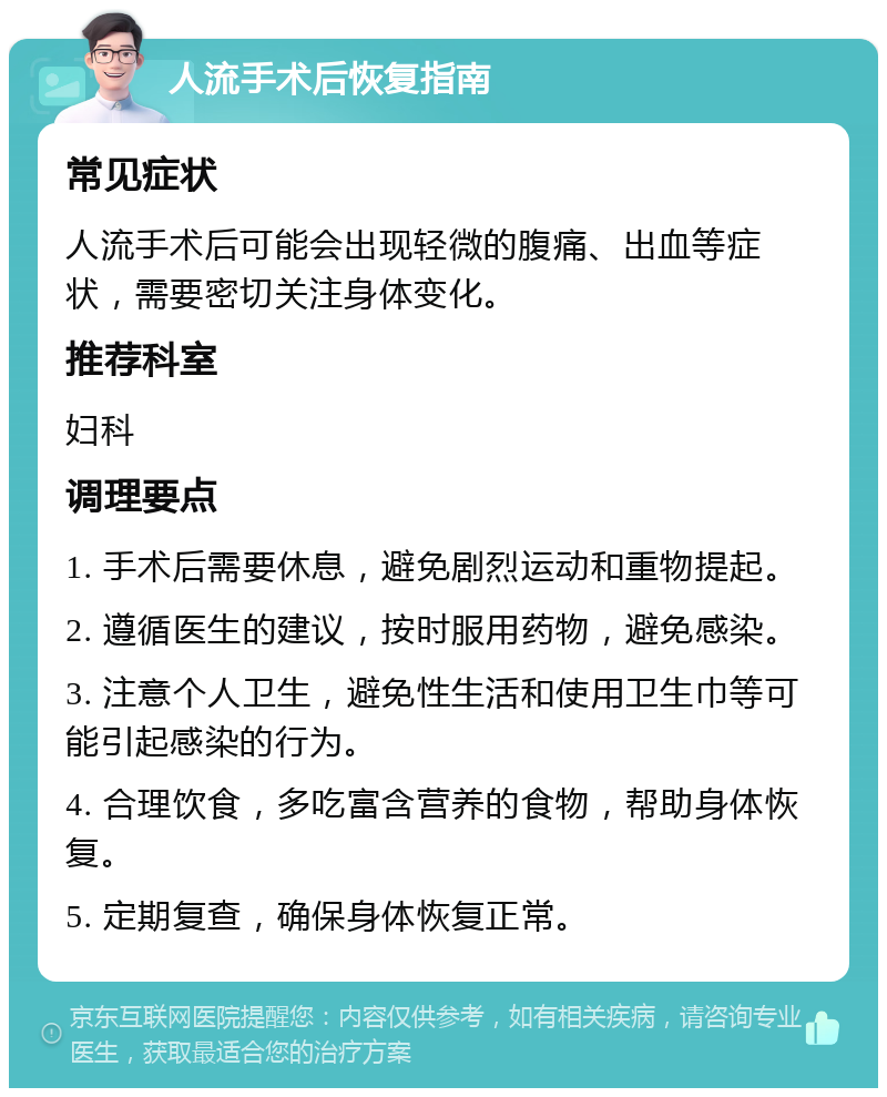 人流手术后恢复指南 常见症状 人流手术后可能会出现轻微的腹痛、出血等症状，需要密切关注身体变化。 推荐科室 妇科 调理要点 1. 手术后需要休息，避免剧烈运动和重物提起。 2. 遵循医生的建议，按时服用药物，避免感染。 3. 注意个人卫生，避免性生活和使用卫生巾等可能引起感染的行为。 4. 合理饮食，多吃富含营养的食物，帮助身体恢复。 5. 定期复查，确保身体恢复正常。