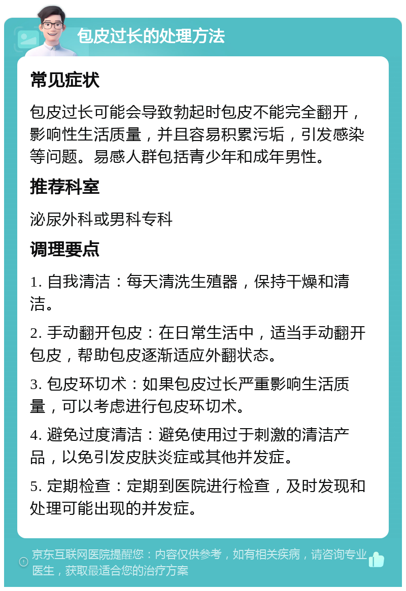 包皮过长的处理方法 常见症状 包皮过长可能会导致勃起时包皮不能完全翻开，影响性生活质量，并且容易积累污垢，引发感染等问题。易感人群包括青少年和成年男性。 推荐科室 泌尿外科或男科专科 调理要点 1. 自我清洁：每天清洗生殖器，保持干燥和清洁。 2. 手动翻开包皮：在日常生活中，适当手动翻开包皮，帮助包皮逐渐适应外翻状态。 3. 包皮环切术：如果包皮过长严重影响生活质量，可以考虑进行包皮环切术。 4. 避免过度清洁：避免使用过于刺激的清洁产品，以免引发皮肤炎症或其他并发症。 5. 定期检查：定期到医院进行检查，及时发现和处理可能出现的并发症。