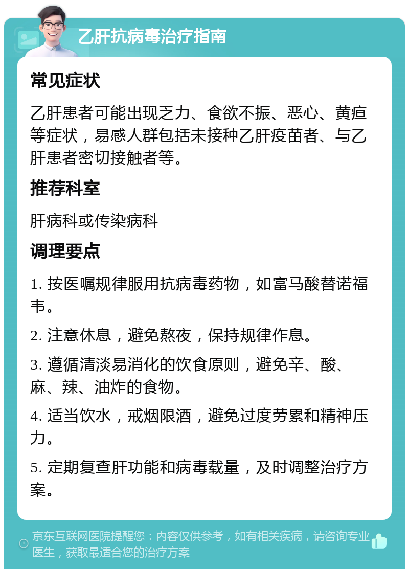 乙肝抗病毒治疗指南 常见症状 乙肝患者可能出现乏力、食欲不振、恶心、黄疸等症状，易感人群包括未接种乙肝疫苗者、与乙肝患者密切接触者等。 推荐科室 肝病科或传染病科 调理要点 1. 按医嘱规律服用抗病毒药物，如富马酸替诺福韦。 2. 注意休息，避免熬夜，保持规律作息。 3. 遵循清淡易消化的饮食原则，避免辛、酸、麻、辣、油炸的食物。 4. 适当饮水，戒烟限酒，避免过度劳累和精神压力。 5. 定期复查肝功能和病毒载量，及时调整治疗方案。