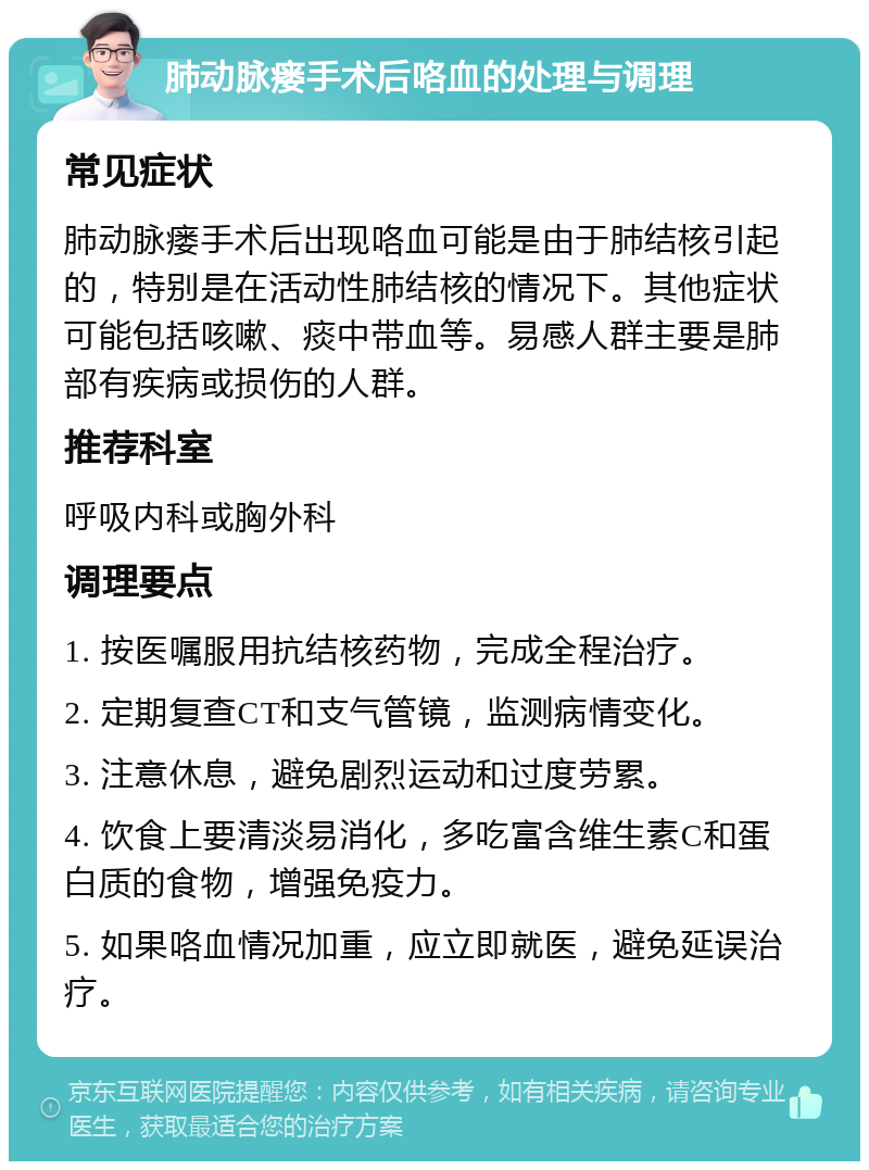 肺动脉瘘手术后咯血的处理与调理 常见症状 肺动脉瘘手术后出现咯血可能是由于肺结核引起的，特别是在活动性肺结核的情况下。其他症状可能包括咳嗽、痰中带血等。易感人群主要是肺部有疾病或损伤的人群。 推荐科室 呼吸内科或胸外科 调理要点 1. 按医嘱服用抗结核药物，完成全程治疗。 2. 定期复查CT和支气管镜，监测病情变化。 3. 注意休息，避免剧烈运动和过度劳累。 4. 饮食上要清淡易消化，多吃富含维生素C和蛋白质的食物，增强免疫力。 5. 如果咯血情况加重，应立即就医，避免延误治疗。