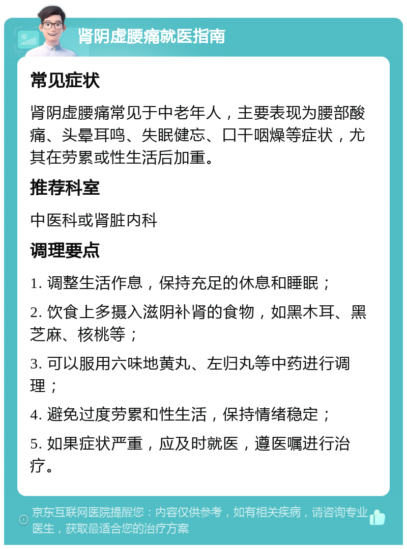 肾阴虚腰痛就医指南 常见症状 肾阴虚腰痛常见于中老年人，主要表现为腰部酸痛、头晕耳鸣、失眠健忘、口干咽燥等症状，尤其在劳累或性生活后加重。 推荐科室 中医科或肾脏内科 调理要点 1. 调整生活作息，保持充足的休息和睡眠； 2. 饮食上多摄入滋阴补肾的食物，如黑木耳、黑芝麻、核桃等； 3. 可以服用六味地黄丸、左归丸等中药进行调理； 4. 避免过度劳累和性生活，保持情绪稳定； 5. 如果症状严重，应及时就医，遵医嘱进行治疗。