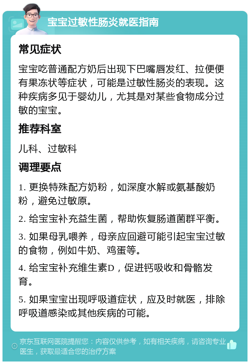 宝宝过敏性肠炎就医指南 常见症状 宝宝吃普通配方奶后出现下巴嘴唇发红、拉便便有果冻状等症状，可能是过敏性肠炎的表现。这种疾病多见于婴幼儿，尤其是对某些食物成分过敏的宝宝。 推荐科室 儿科、过敏科 调理要点 1. 更换特殊配方奶粉，如深度水解或氨基酸奶粉，避免过敏原。 2. 给宝宝补充益生菌，帮助恢复肠道菌群平衡。 3. 如果母乳喂养，母亲应回避可能引起宝宝过敏的食物，例如牛奶、鸡蛋等。 4. 给宝宝补充维生素D，促进钙吸收和骨骼发育。 5. 如果宝宝出现呼吸道症状，应及时就医，排除呼吸道感染或其他疾病的可能。