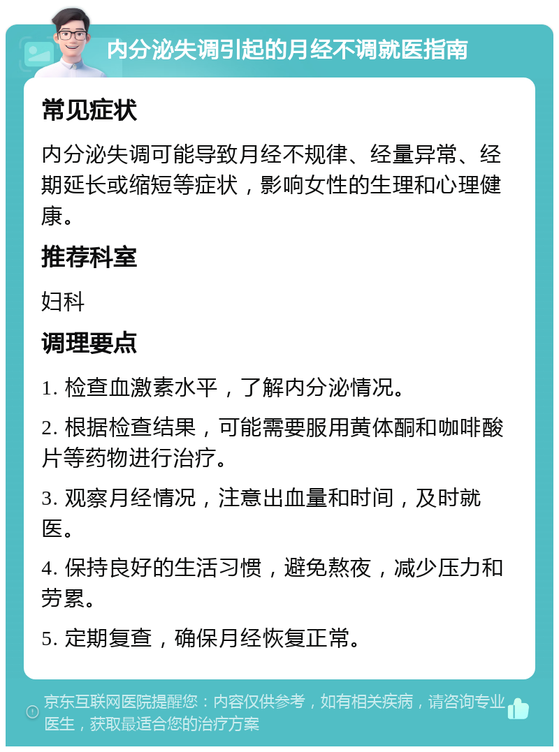 内分泌失调引起的月经不调就医指南 常见症状 内分泌失调可能导致月经不规律、经量异常、经期延长或缩短等症状，影响女性的生理和心理健康。 推荐科室 妇科 调理要点 1. 检查血激素水平，了解内分泌情况。 2. 根据检查结果，可能需要服用黄体酮和咖啡酸片等药物进行治疗。 3. 观察月经情况，注意出血量和时间，及时就医。 4. 保持良好的生活习惯，避免熬夜，减少压力和劳累。 5. 定期复查，确保月经恢复正常。