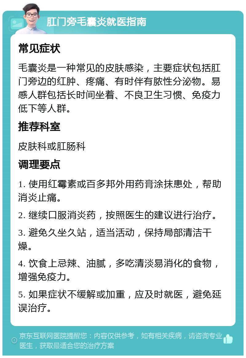 肛门旁毛囊炎就医指南 常见症状 毛囊炎是一种常见的皮肤感染，主要症状包括肛门旁边的红肿、疼痛、有时伴有脓性分泌物。易感人群包括长时间坐着、不良卫生习惯、免疫力低下等人群。 推荐科室 皮肤科或肛肠科 调理要点 1. 使用红霉素或百多邦外用药膏涂抹患处，帮助消炎止痛。 2. 继续口服消炎药，按照医生的建议进行治疗。 3. 避免久坐久站，适当活动，保持局部清洁干燥。 4. 饮食上忌辣、油腻，多吃清淡易消化的食物，增强免疫力。 5. 如果症状不缓解或加重，应及时就医，避免延误治疗。