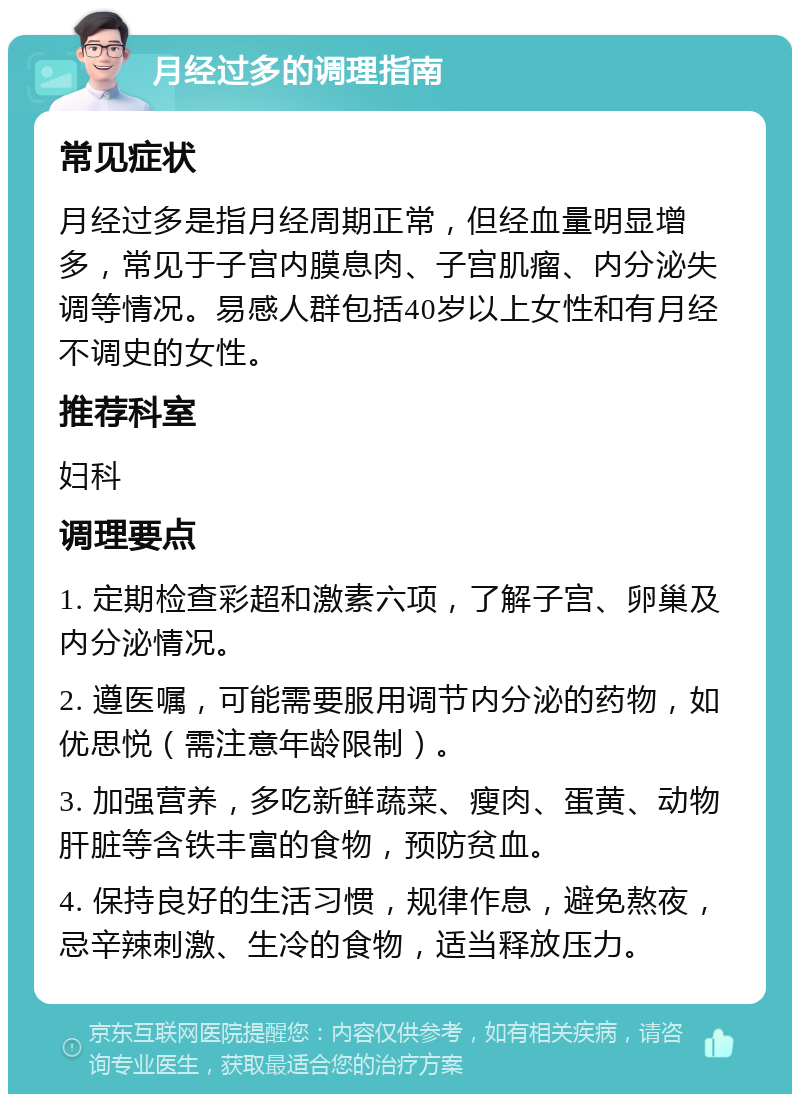 月经过多的调理指南 常见症状 月经过多是指月经周期正常，但经血量明显增多，常见于子宫内膜息肉、子宫肌瘤、内分泌失调等情况。易感人群包括40岁以上女性和有月经不调史的女性。 推荐科室 妇科 调理要点 1. 定期检查彩超和激素六项，了解子宫、卵巢及内分泌情况。 2. 遵医嘱，可能需要服用调节内分泌的药物，如优思悦（需注意年龄限制）。 3. 加强营养，多吃新鲜蔬菜、瘦肉、蛋黄、动物肝脏等含铁丰富的食物，预防贫血。 4. 保持良好的生活习惯，规律作息，避免熬夜，忌辛辣刺激、生冷的食物，适当释放压力。