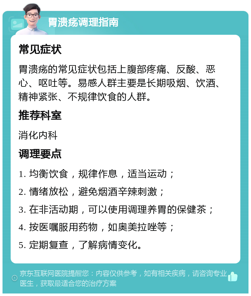 胃溃疡调理指南 常见症状 胃溃疡的常见症状包括上腹部疼痛、反酸、恶心、呕吐等。易感人群主要是长期吸烟、饮酒、精神紧张、不规律饮食的人群。 推荐科室 消化内科 调理要点 1. 均衡饮食，规律作息，适当运动； 2. 情绪放松，避免烟酒辛辣刺激； 3. 在非活动期，可以使用调理养胃的保健茶； 4. 按医嘱服用药物，如奥美拉唑等； 5. 定期复查，了解病情变化。