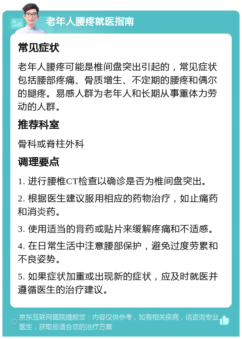 老年人腰疼就医指南 常见症状 老年人腰疼可能是椎间盘突出引起的，常见症状包括腰部疼痛、骨质增生、不定期的腰疼和偶尔的腿疼。易感人群为老年人和长期从事重体力劳动的人群。 推荐科室 骨科或脊柱外科 调理要点 1. 进行腰椎CT检查以确诊是否为椎间盘突出。 2. 根据医生建议服用相应的药物治疗，如止痛药和消炎药。 3. 使用适当的膏药或贴片来缓解疼痛和不适感。 4. 在日常生活中注意腰部保护，避免过度劳累和不良姿势。 5. 如果症状加重或出现新的症状，应及时就医并遵循医生的治疗建议。