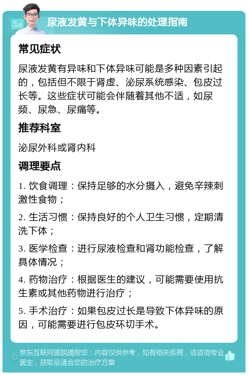 尿液发黄与下体异味的处理指南 常见症状 尿液发黄有异味和下体异味可能是多种因素引起的，包括但不限于肾虚、泌尿系统感染、包皮过长等。这些症状可能会伴随着其他不适，如尿频、尿急、尿痛等。 推荐科室 泌尿外科或肾内科 调理要点 1. 饮食调理：保持足够的水分摄入，避免辛辣刺激性食物； 2. 生活习惯：保持良好的个人卫生习惯，定期清洗下体； 3. 医学检查：进行尿液检查和肾功能检查，了解具体情况； 4. 药物治疗：根据医生的建议，可能需要使用抗生素或其他药物进行治疗； 5. 手术治疗：如果包皮过长是导致下体异味的原因，可能需要进行包皮环切手术。