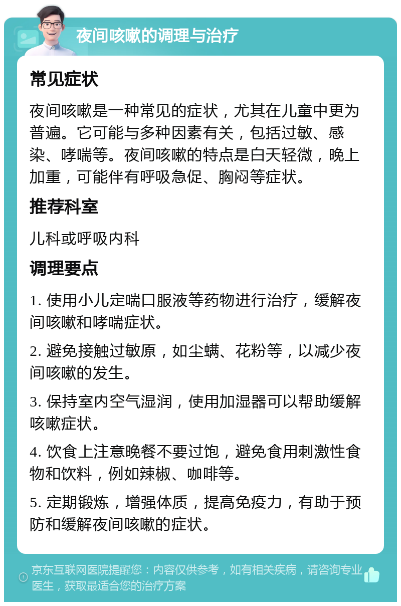 夜间咳嗽的调理与治疗 常见症状 夜间咳嗽是一种常见的症状，尤其在儿童中更为普遍。它可能与多种因素有关，包括过敏、感染、哮喘等。夜间咳嗽的特点是白天轻微，晚上加重，可能伴有呼吸急促、胸闷等症状。 推荐科室 儿科或呼吸内科 调理要点 1. 使用小儿定喘口服液等药物进行治疗，缓解夜间咳嗽和哮喘症状。 2. 避免接触过敏原，如尘螨、花粉等，以减少夜间咳嗽的发生。 3. 保持室内空气湿润，使用加湿器可以帮助缓解咳嗽症状。 4. 饮食上注意晚餐不要过饱，避免食用刺激性食物和饮料，例如辣椒、咖啡等。 5. 定期锻炼，增强体质，提高免疫力，有助于预防和缓解夜间咳嗽的症状。