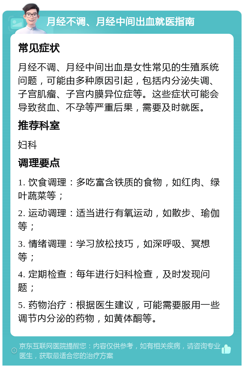 月经不调、月经中间出血就医指南 常见症状 月经不调、月经中间出血是女性常见的生殖系统问题，可能由多种原因引起，包括内分泌失调、子宫肌瘤、子宫内膜异位症等。这些症状可能会导致贫血、不孕等严重后果，需要及时就医。 推荐科室 妇科 调理要点 1. 饮食调理：多吃富含铁质的食物，如红肉、绿叶蔬菜等； 2. 运动调理：适当进行有氧运动，如散步、瑜伽等； 3. 情绪调理：学习放松技巧，如深呼吸、冥想等； 4. 定期检查：每年进行妇科检查，及时发现问题； 5. 药物治疗：根据医生建议，可能需要服用一些调节内分泌的药物，如黄体酮等。