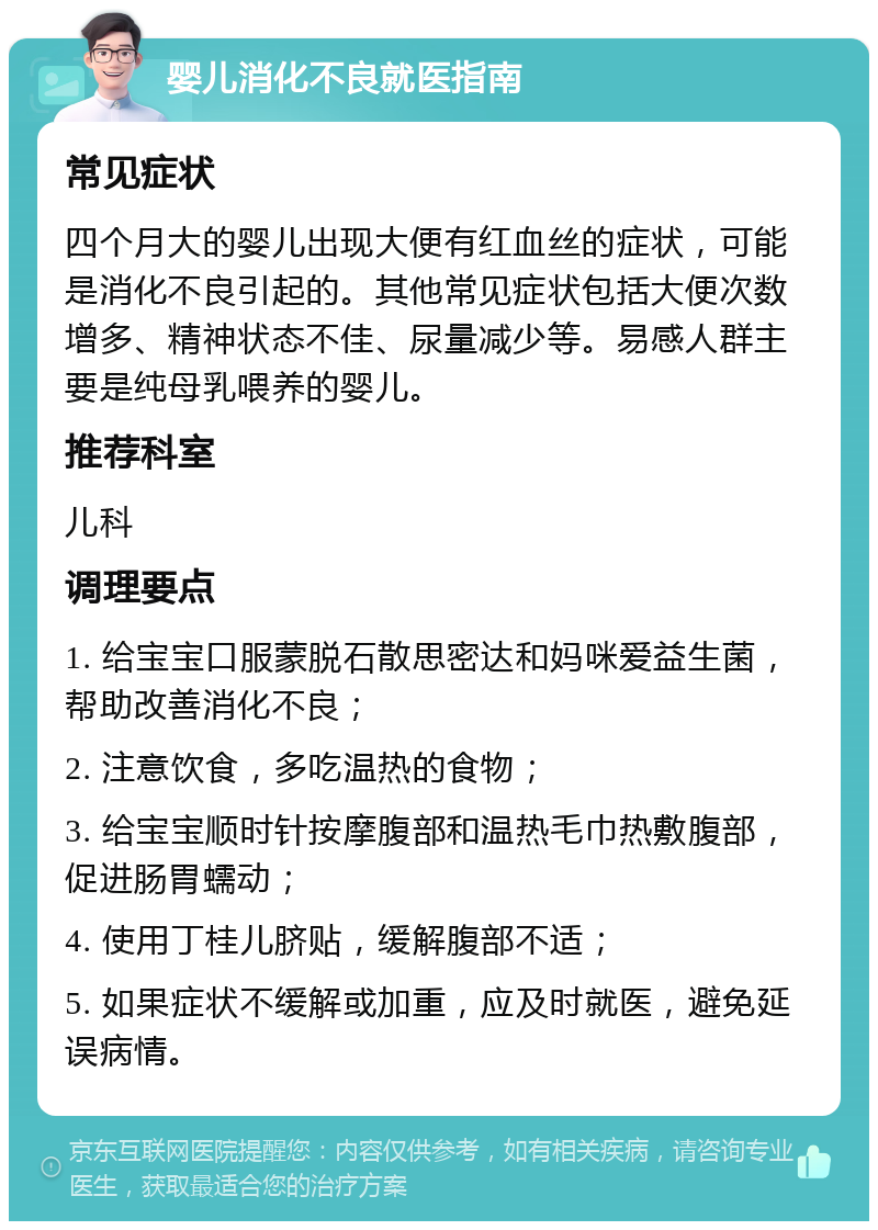 婴儿消化不良就医指南 常见症状 四个月大的婴儿出现大便有红血丝的症状，可能是消化不良引起的。其他常见症状包括大便次数增多、精神状态不佳、尿量减少等。易感人群主要是纯母乳喂养的婴儿。 推荐科室 儿科 调理要点 1. 给宝宝口服蒙脱石散思密达和妈咪爱益生菌，帮助改善消化不良； 2. 注意饮食，多吃温热的食物； 3. 给宝宝顺时针按摩腹部和温热毛巾热敷腹部，促进肠胃蠕动； 4. 使用丁桂儿脐贴，缓解腹部不适； 5. 如果症状不缓解或加重，应及时就医，避免延误病情。