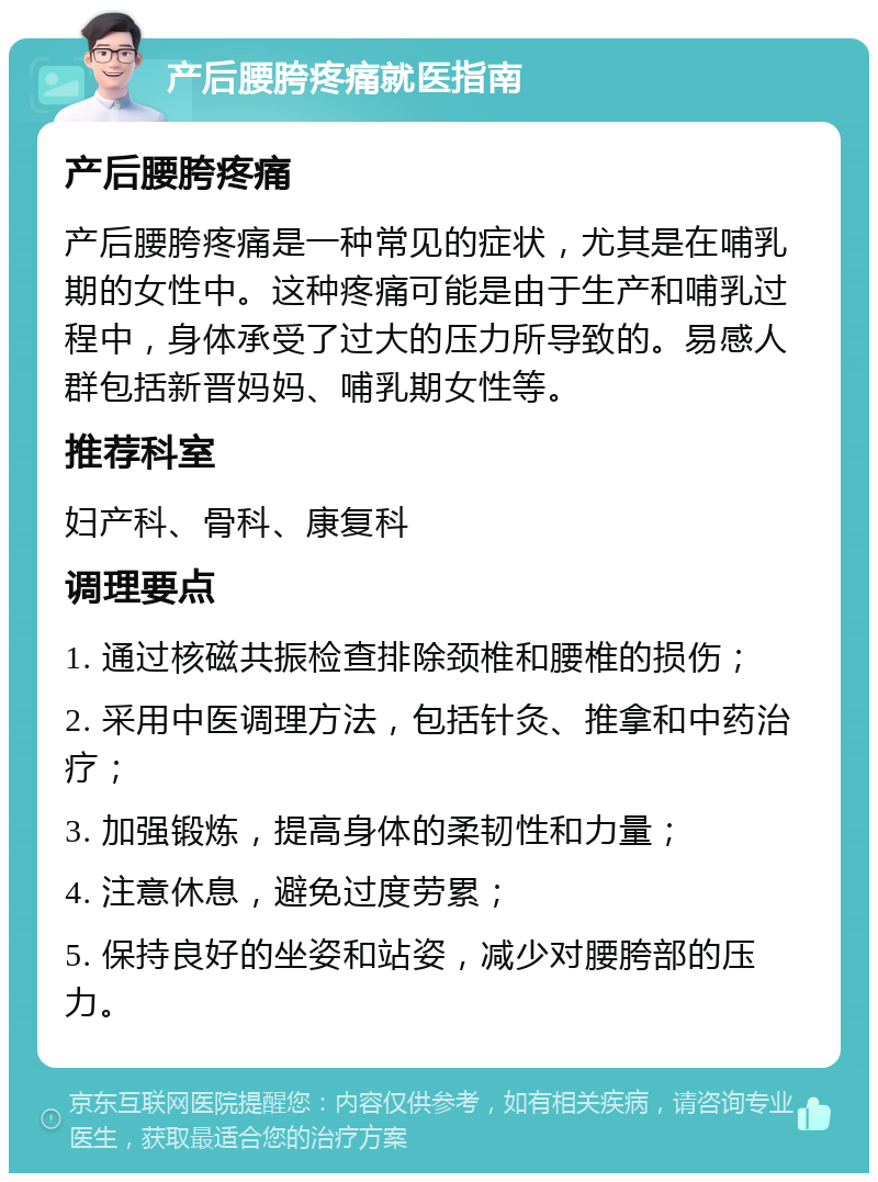 产后腰胯疼痛就医指南 产后腰胯疼痛 产后腰胯疼痛是一种常见的症状，尤其是在哺乳期的女性中。这种疼痛可能是由于生产和哺乳过程中，身体承受了过大的压力所导致的。易感人群包括新晋妈妈、哺乳期女性等。 推荐科室 妇产科、骨科、康复科 调理要点 1. 通过核磁共振检查排除颈椎和腰椎的损伤； 2. 采用中医调理方法，包括针灸、推拿和中药治疗； 3. 加强锻炼，提高身体的柔韧性和力量； 4. 注意休息，避免过度劳累； 5. 保持良好的坐姿和站姿，减少对腰胯部的压力。