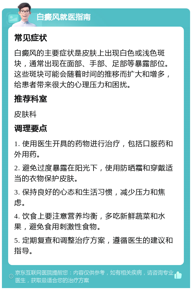 白癜风就医指南 常见症状 白癜风的主要症状是皮肤上出现白色或浅色斑块，通常出现在面部、手部、足部等暴露部位。这些斑块可能会随着时间的推移而扩大和增多，给患者带来很大的心理压力和困扰。 推荐科室 皮肤科 调理要点 1. 使用医生开具的药物进行治疗，包括口服药和外用药。 2. 避免过度暴露在阳光下，使用防晒霜和穿戴适当的衣物保护皮肤。 3. 保持良好的心态和生活习惯，减少压力和焦虑。 4. 饮食上要注意营养均衡，多吃新鲜蔬菜和水果，避免食用刺激性食物。 5. 定期复查和调整治疗方案，遵循医生的建议和指导。